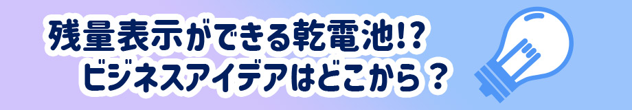 残量表示ができる乾電池!?ビジネスアイデアはどこから?