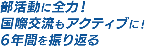 部活動に全力！ 国際交流もアクティブに！ 6年間を振り返る