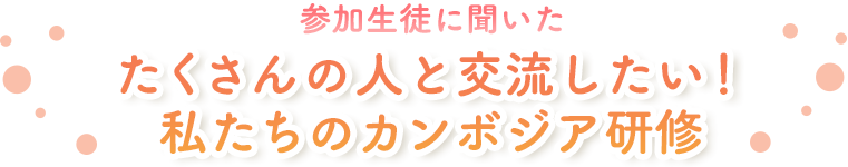 参加生徒に聞いた たくさんの人と交流したい！私たちのカンボジア研修
