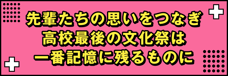 先輩たちの思いをつなぎ高校最後の文化祭は一番記憶に残るものに