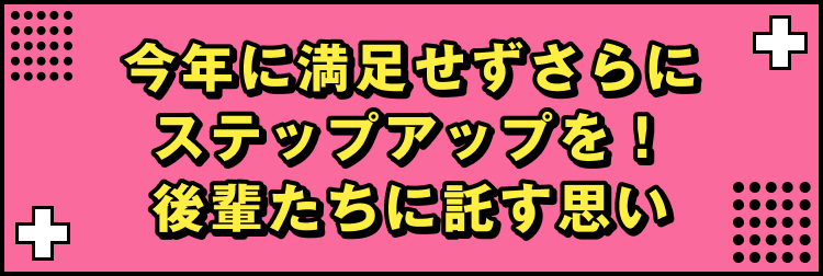 今年に満足せずさらにステップアップを！後輩たちに託す思い