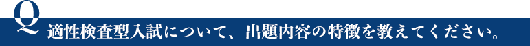 適性検査型入試について、出題内容の特徴を教えてください。 