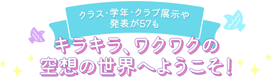 クラス・学年・クラブ展示や発表が57も キラキラ、ワクワクの空想の世界へようこそ！