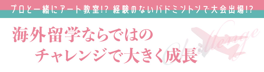 プロと一緒にアート教室!? 経験のないバドミントンで大会出場!? 海外留学ならではのチャレンジで大きく成長